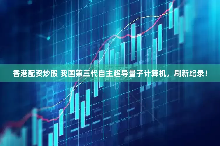 香港配资炒股 我国第三代自主超导量子计算机，刷新纪录！