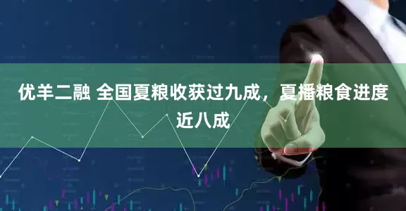 优羊二融 全国夏粮收获过九成，夏播粮食进度近八成