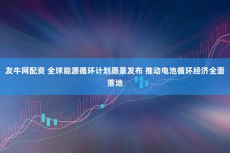 友牛网配资 全球能源循环计划愿景发布 推动电池循环经济全面落地