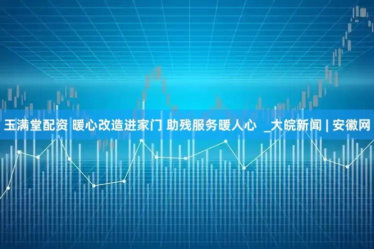 玉满堂配资 暖心改造进家门 助残服务暖人心  _大皖新闻 | 安徽网