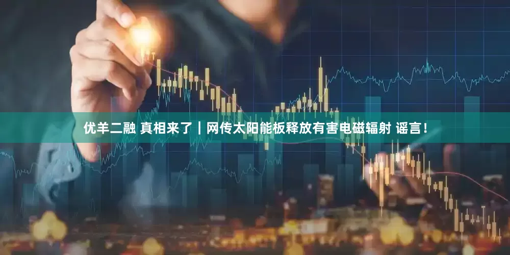 优羊二融 真相来了｜网传太阳能板释放有害电磁辐射 谣言！