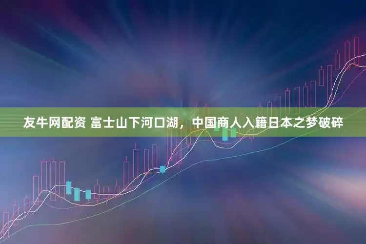 友牛网配资 富士山下河口湖，中国商人入籍日本之梦破碎