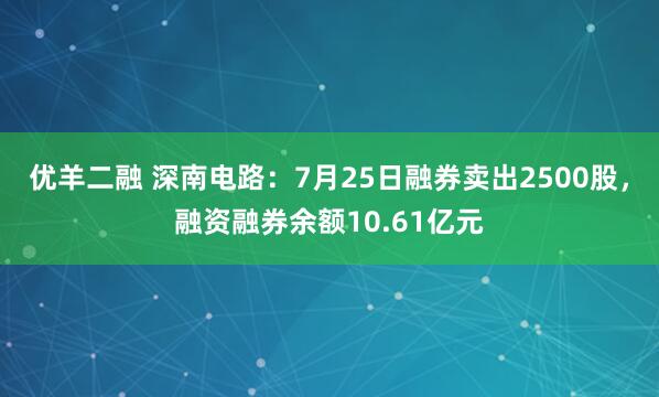 优羊二融 深南电路：7月25日融券卖出2500股，融资融券余额10.61亿元