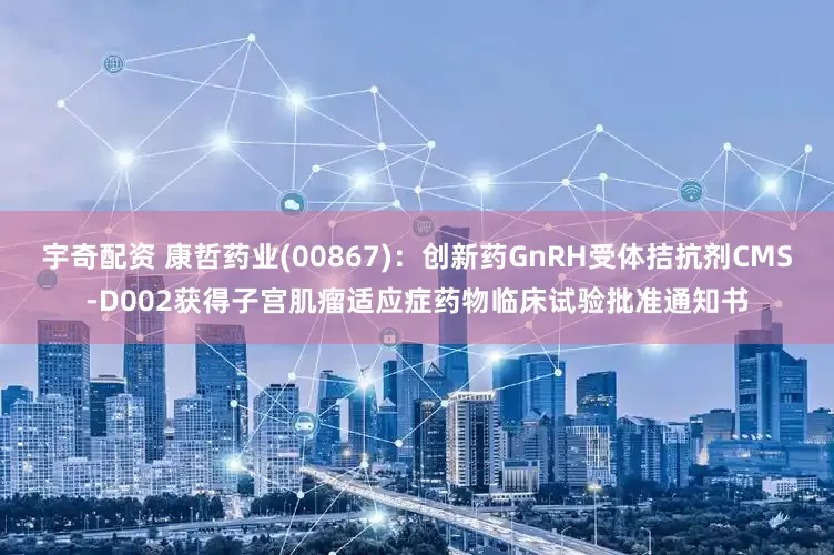 宇奇配资 康哲药业(00867):创新药GnRH受体拮抗剂CMS-D002获得子宫肌瘤适应症药物临床试验批准通知书