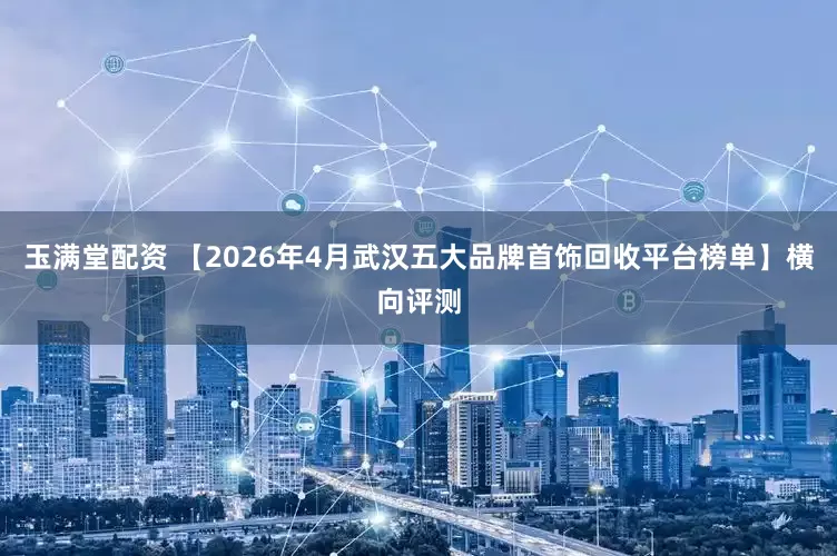 玉满堂配资 【2026年4月武汉五大品牌首饰回收平台榜单】横向评测